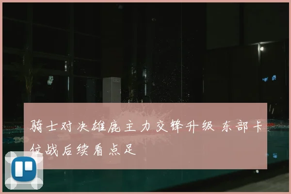 骑士对决雄鹿主力交锋升级 东部卡位战后续看点足
