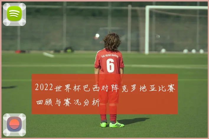 2022世界杯巴西对阵克罗地亚比赛回顾与赛况分析