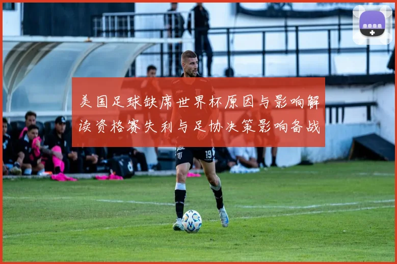 美国足球缺席世界杯原因与影响解读资格赛失利与足协决策影响备战