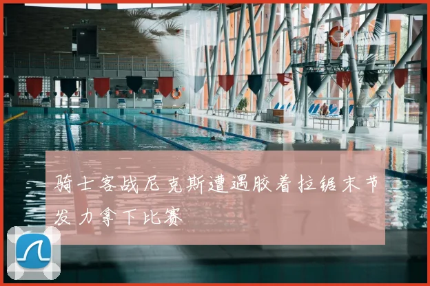 骑士客战尼克斯遭遇胶着拉锯末节发力拿下比赛