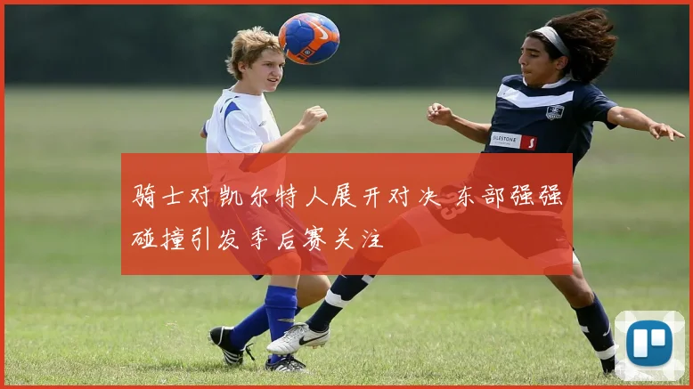 骑士对凯尔特人展开对决 东部强强碰撞引发季后赛关注
