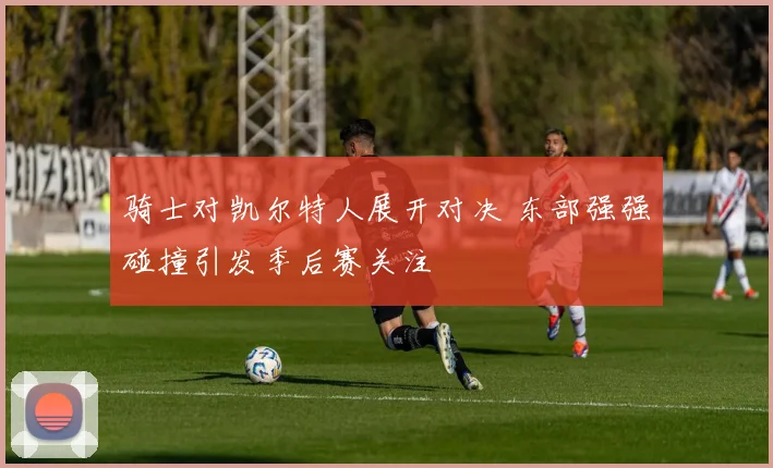 骑士对凯尔特人展开对决 东部强强碰撞引发季后赛关注