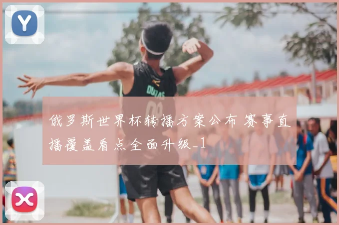 俄罗斯世界杯转播方案公布 赛事直播覆盖看点全面升级_1
