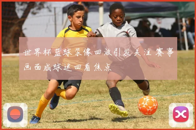 世界杯蓝球录像回放引发关注 赛事画面成球迷回看焦点