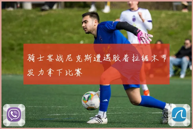 骑士客战尼克斯遭遇胶着拉锯末节发力拿下比赛