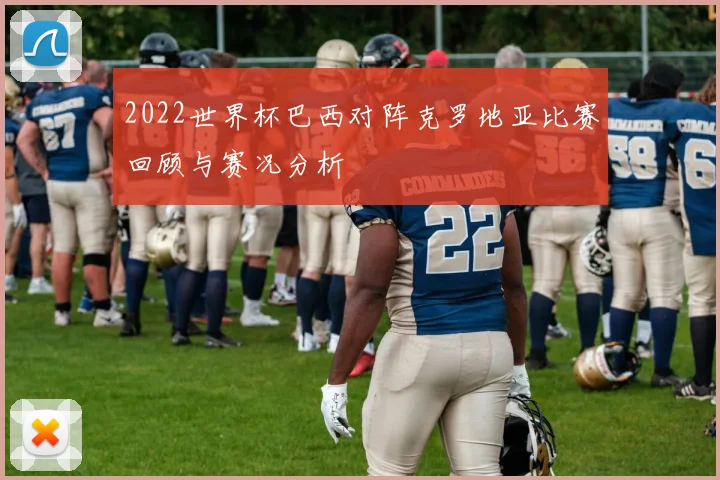 2022世界杯巴西对阵克罗地亚比赛回顾与赛况分析