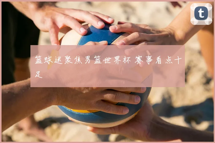 篮球迷聚焦男篮世界杯 赛事看点十足