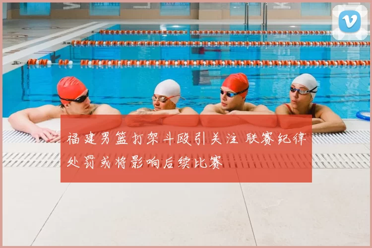 福建男篮打架斗殴引关注 联赛纪律处罚或将影响后续比赛