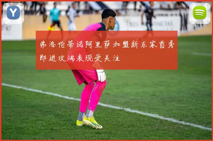 弗洛伦蒂诺阿里萨加盟新东家首秀即进攻端表现受关注