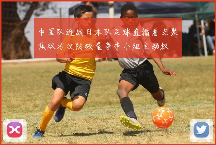 中国队迎战日本队足球直播看点聚焦双方攻防较量争夺小组主动权