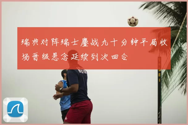 瑞典对阵瑞士鏖战九十分钟平局收场晋级悬念延续到次回合