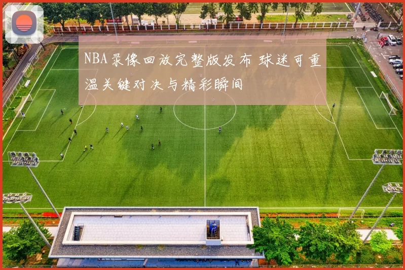 NBA录像回放完整版发布 球迷可重温关键对决与精彩瞬间
