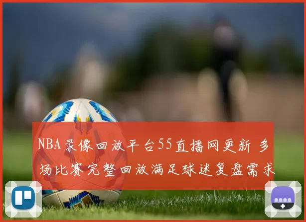 NBA录像回放平台55直播网更新 多场比赛完整回放满足球迷复盘需求