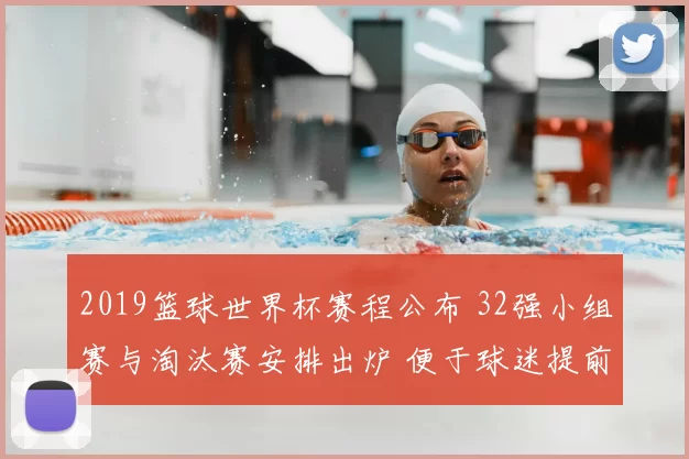 2019篮球世界杯赛程公布 32强小组赛与淘汰赛安排出炉 便于球迷提前关注赛事看点
