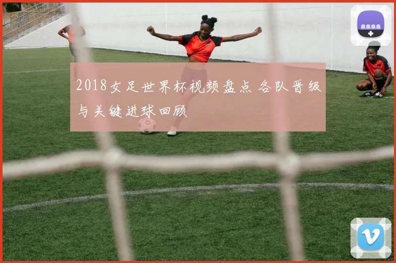 2018女足世界杯视频盘点 各队晋级与关键进球回顾