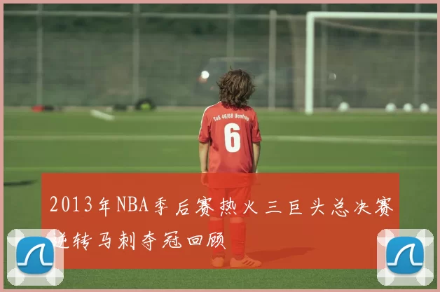 2013年NBA季后赛热火三巨头总决赛逆转马刺夺冠回顾