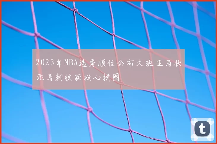 2023年NBA选秀顺位公布文班亚马状元马刺收获核心拼图