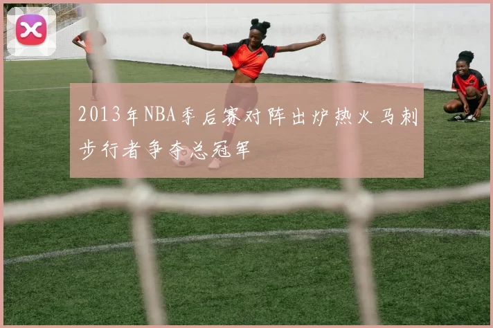2013年NBA季后赛对阵出炉热火马刺步行者争夺总冠军
