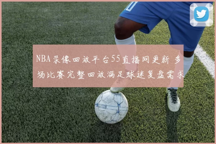 NBA录像回放平台55直播网更新 多场比赛完整回放满足球迷复盘需求