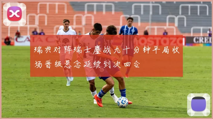 瑞典对阵瑞士鏖战九十分钟平局收场晋级悬念延续到次回合
