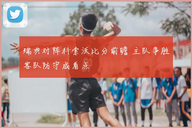 瑞典对阵科索沃比分前瞻 主队争胜客队防守成看点